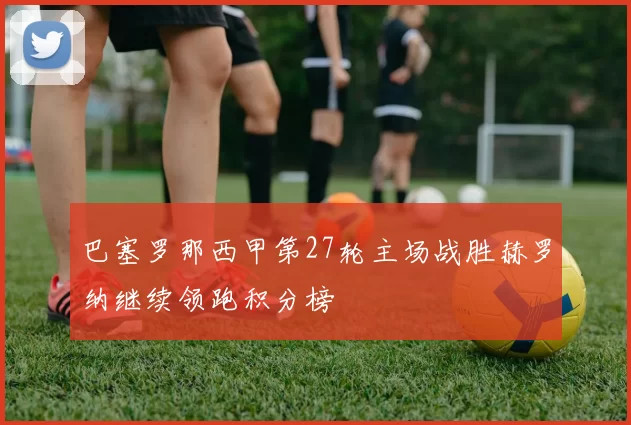 巴塞罗那西甲第27轮主场战胜赫罗纳继续领跑积分榜