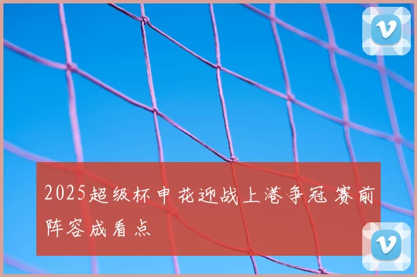 2025超级杯申花迎战上港争冠 赛前阵容成看点