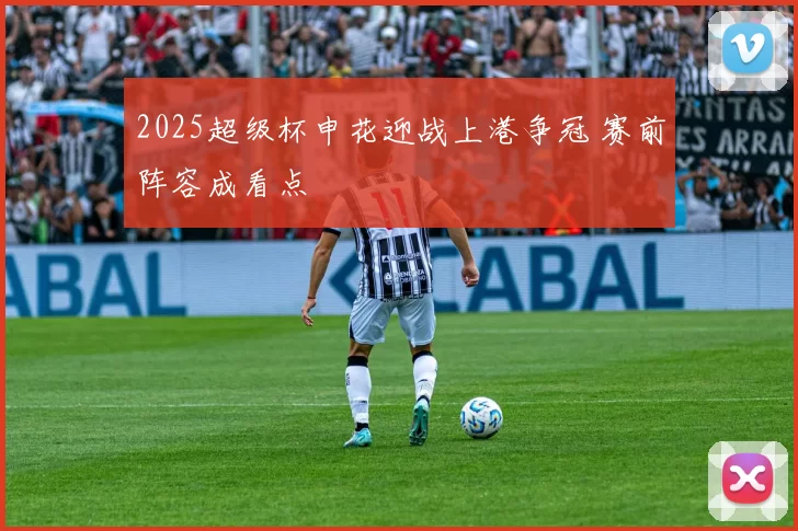 2025超级杯申花迎战上港争冠 赛前阵容成看点