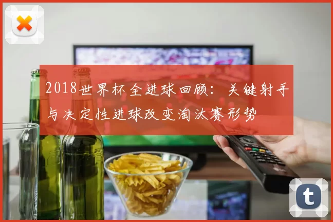 2018世界杯全进球回顾：关键射手与决定性进球改变淘汰赛形势