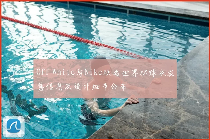 Off White与Nike联名世界杯球衣发售信息及设计细节公布