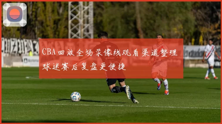 CBA回放全场录像线观看渠道整理 球迷赛后复盘更便捷