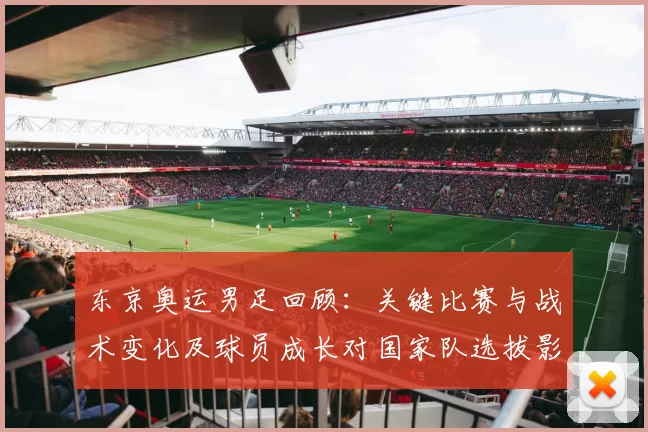 东京奥运男足回顾：关键比赛与战术变化及球员成长对国家队选拔影响