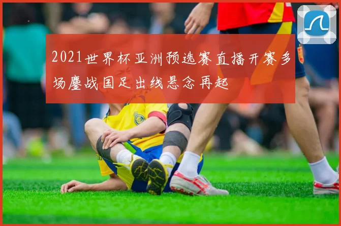 2021世界杯亚洲预选赛直播开赛多场鏖战国足出线悬念再起