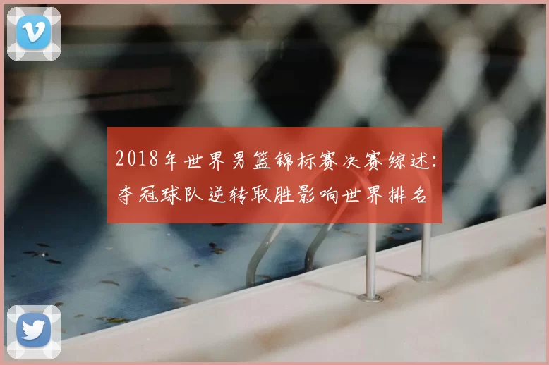 2018年世界男篮锦标赛决赛综述：夺冠球队逆转取胜影响世界排名