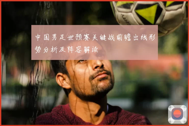 中国男足世预赛关键战前瞻出线形势分析及阵容解读