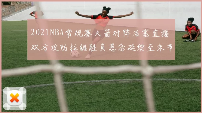 2021NBA常规赛火箭对阵活塞直播 双方攻防拉锯胜负悬念延续至末节