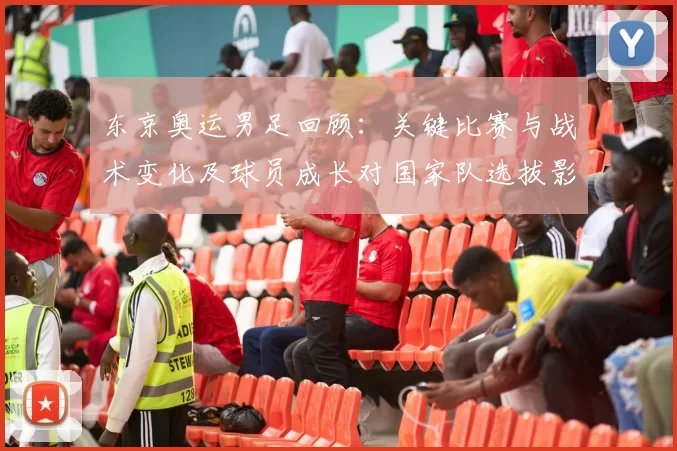 东京奥运男足回顾：关键比赛与战术变化及球员成长对国家队选拔影响
