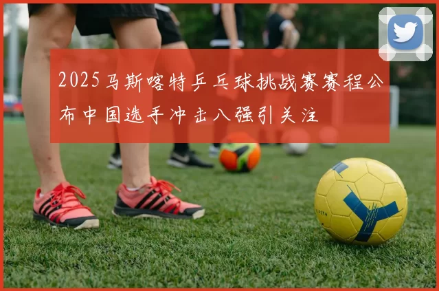 2025马斯喀特乒乓球挑战赛赛程公布中国选手冲击八强引关注