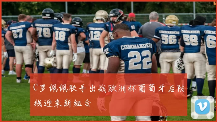 C罗佩佩联手出战欧洲杯葡萄牙后防线迎来新组合