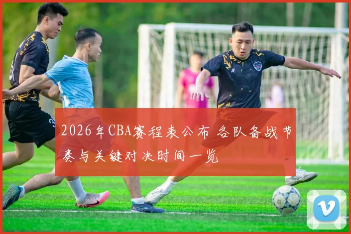 2026年CBA赛程表公布 各队备战节奏与关键对决时间一览