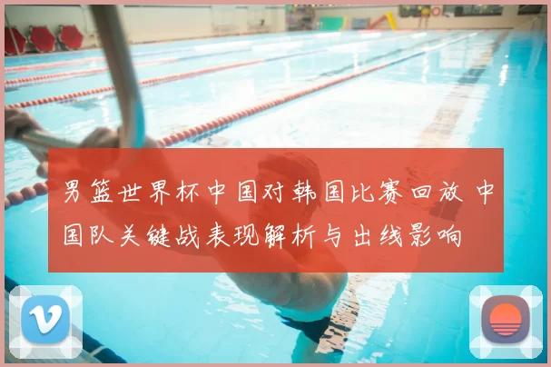 男篮世界杯中国对韩国比赛回放 中国队关键战表现解析与出线影响
