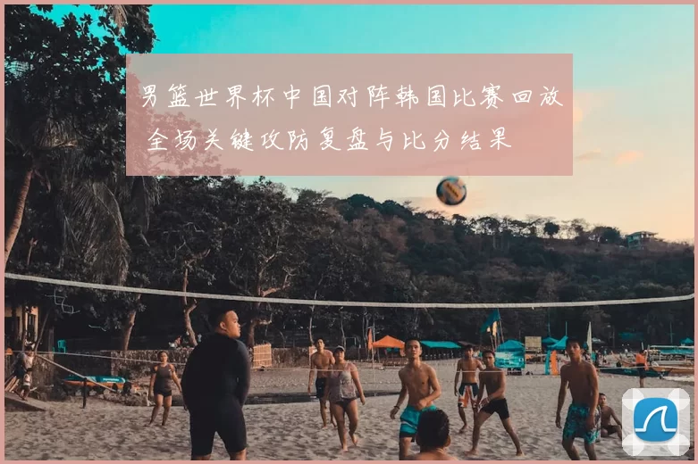 男篮世界杯中国对阵韩国比赛回放 全场关键攻防复盘与比分结果