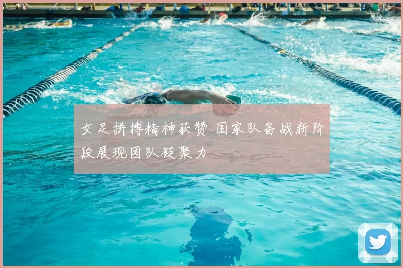 女足拼搏精神获赞 国家队备战新阶段展现团队凝聚力