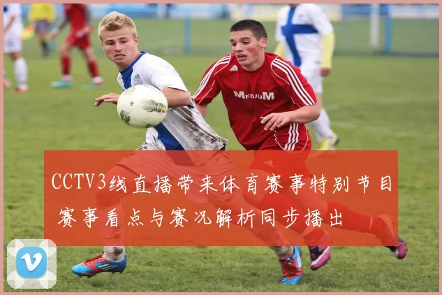 CCTV3线直播带来体育赛事特别节目 赛事看点与赛况解析同步播出