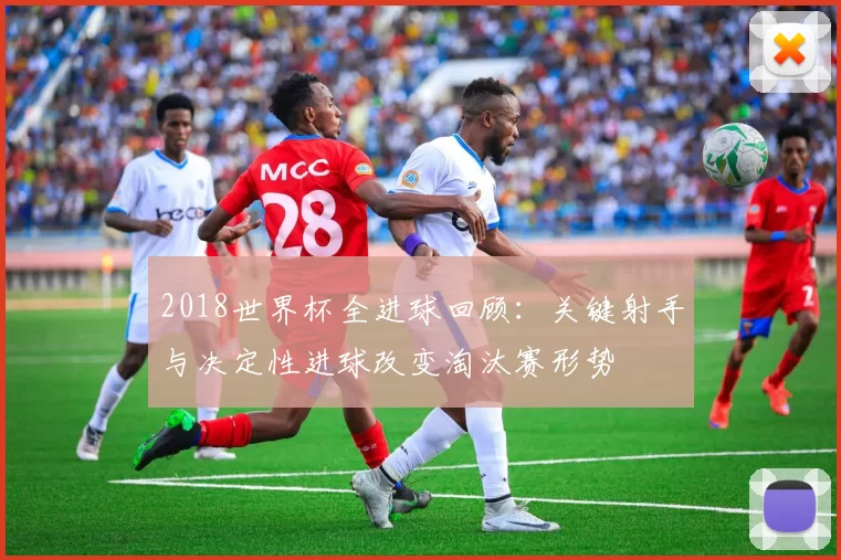 2018世界杯全进球回顾：关键射手与决定性进球改变淘汰赛形势