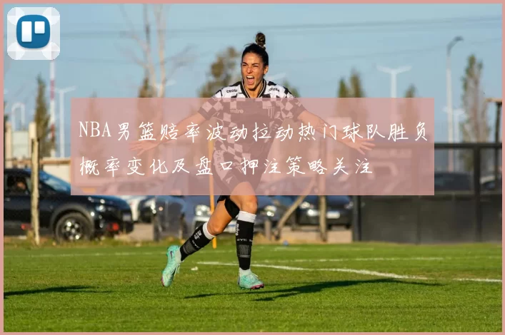 NBA男篮赔率波动拉动热门球队胜负概率变化及盘口押注策略关注