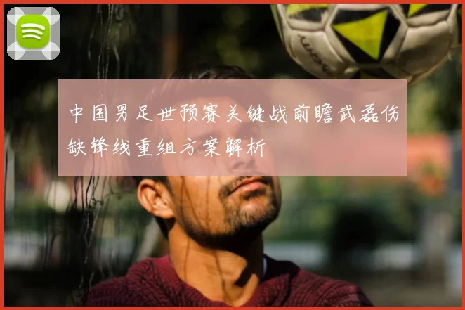 中国男足世预赛关键战前瞻武磊伤缺锋线重组方案解析