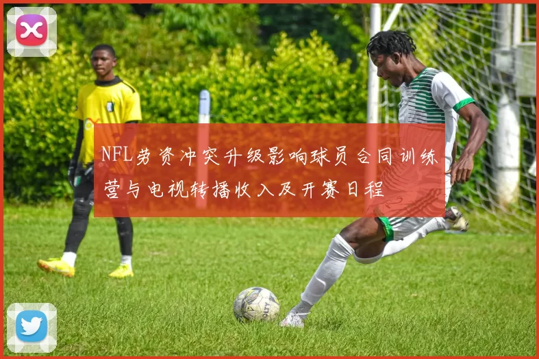 NFL劳资冲突升级影响球员合同训练营与电视转播收入及开赛日程