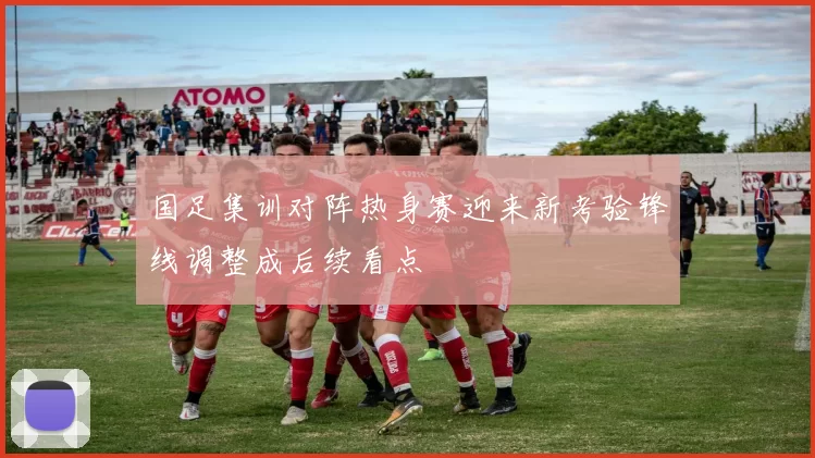 国足集训对阵热身赛迎来新考验锋线调整成后续看点