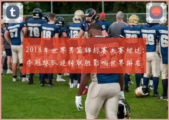 2018年世界男篮锦标赛决赛综述：夺冠球队逆转取胜影响世界排名