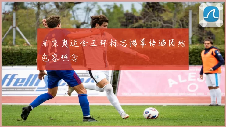 东京奥运会五环标志揭幕传递团结包容理念