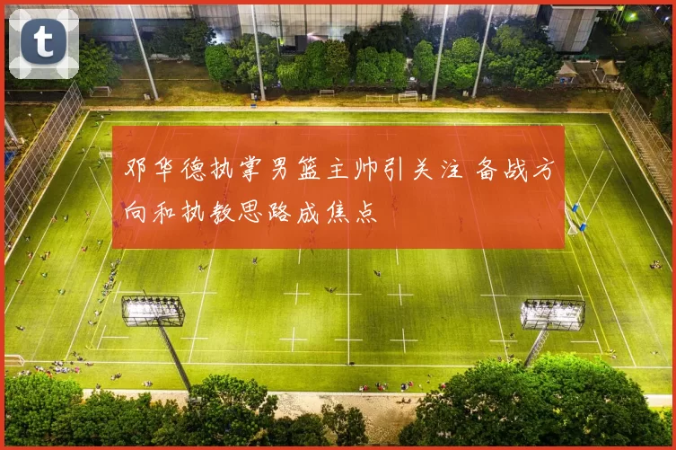 邓华德执掌男篮主帅引关注 备战方向和执教思路成焦点