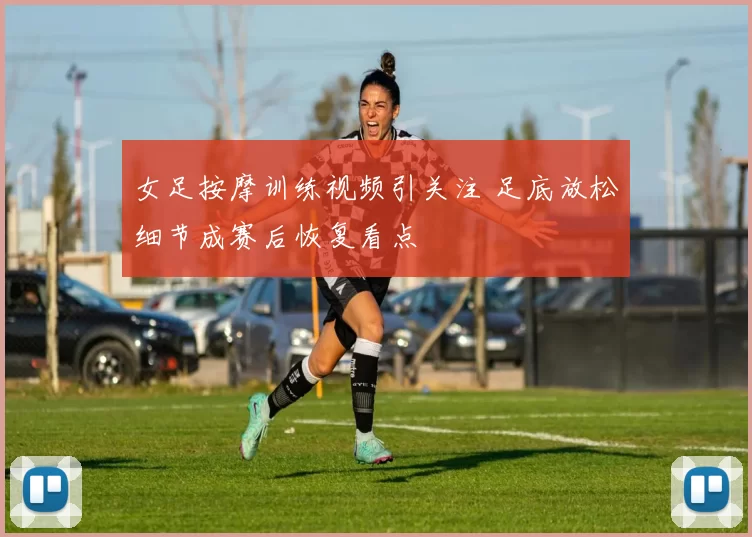女足按摩训练视频引关注 足底放松细节成赛后恢复看点