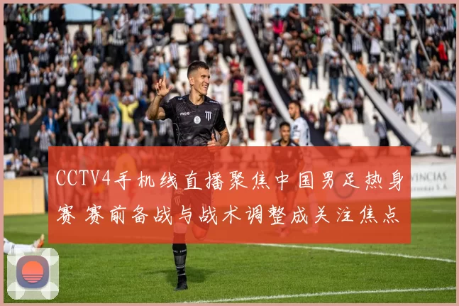 CCTV4手机线直播聚焦中国男足热身赛 赛前备战与战术调整成关注焦点