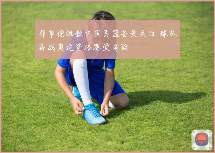 邓华德执教中国男篮备受关注 球队备战奥运资格赛受考验