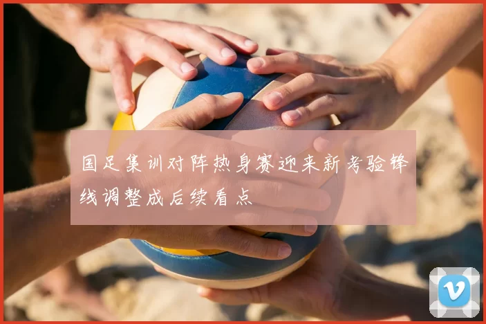 国足集训对阵热身赛迎来新考验锋线调整成后续看点