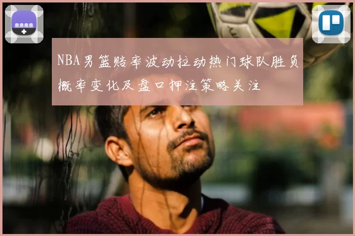 NBA男篮赔率波动拉动热门球队胜负概率变化及盘口押注策略关注