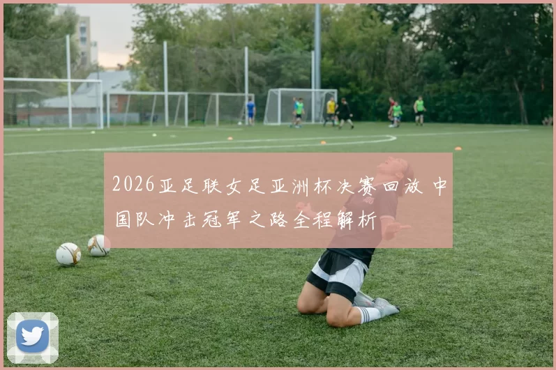 2026亚足联女足亚洲杯决赛回放 中国队冲击冠军之路全程解析