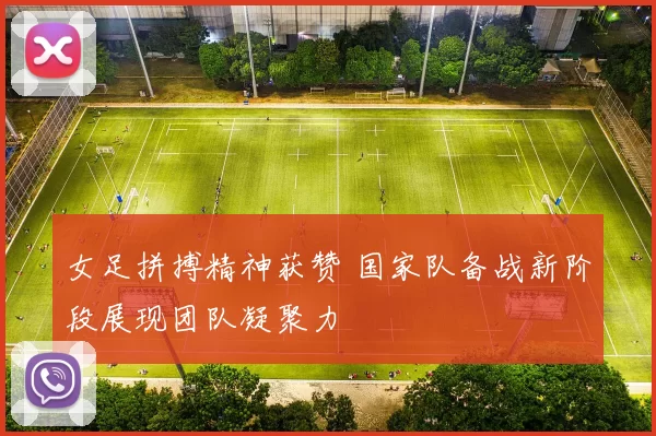 女足拼搏精神获赞 国家队备战新阶段展现团队凝聚力