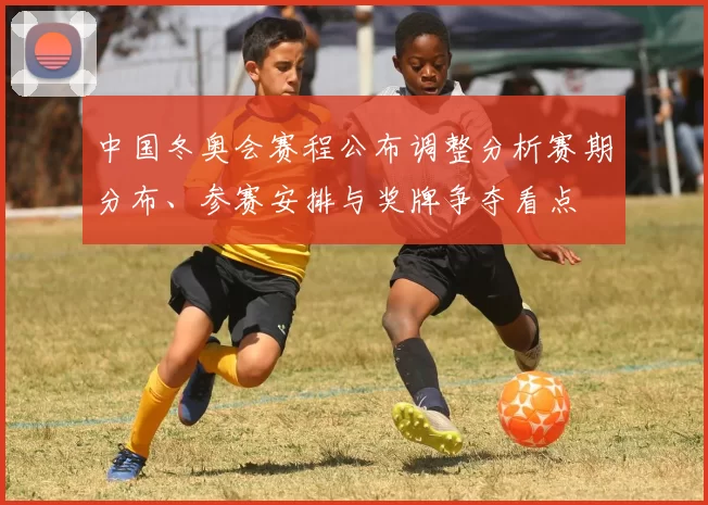 中国冬奥会赛程公布调整分析赛期分布、参赛安排与奖牌争夺看点