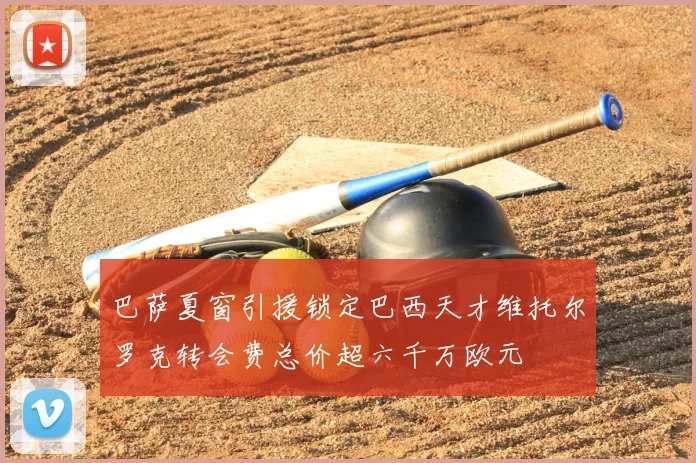 巴萨夏窗引援锁定巴西天才维托尔罗克转会费总价超六千万欧元