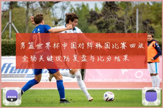 男篮世界杯中国对阵韩国比赛回放 全场关键攻防复盘与比分结果