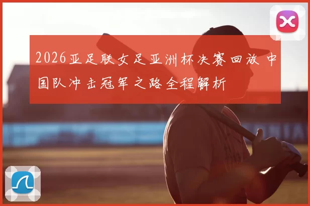 2026亚足联女足亚洲杯决赛回放 中国队冲击冠军之路全程解析