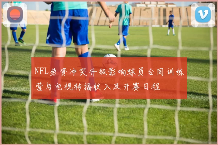 NFL劳资冲突升级影响球员合同训练营与电视转播收入及开赛日程