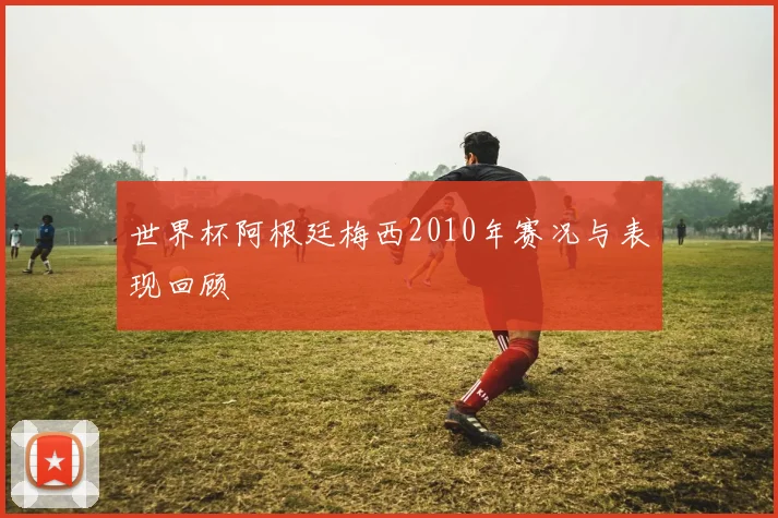 世界杯阿根廷梅西2010年赛况与表现回顾