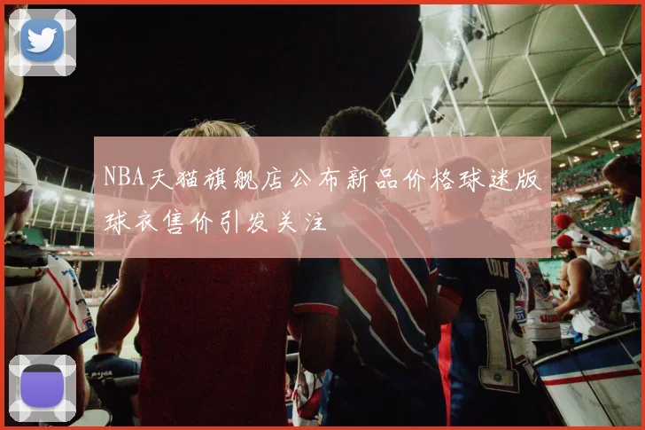 NBA天猫旗舰店公布新品价格球迷版球衣售价引发关注