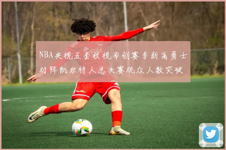 NBA央视五套收视率创赛季新高勇士对阵凯尔特人总决赛观众人数突破千万