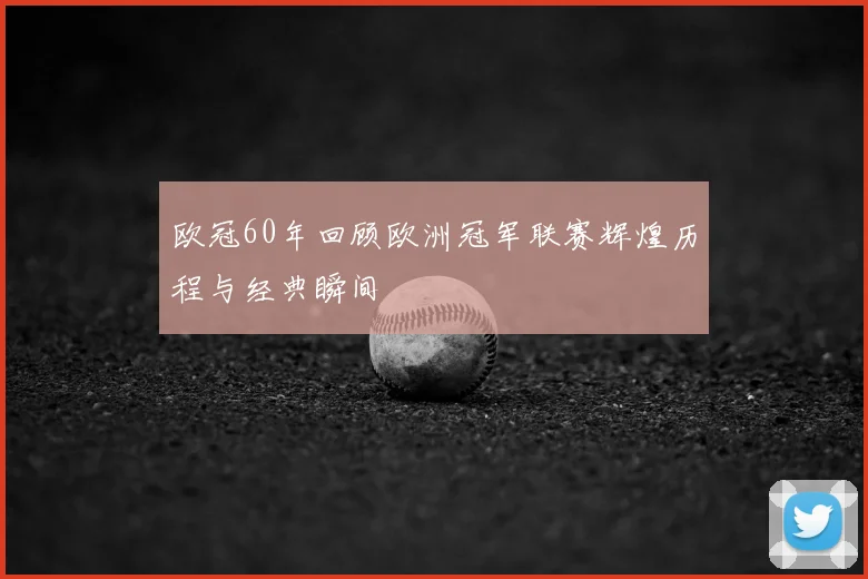 欧冠60年回顾欧洲冠军联赛辉煌历程与经典瞬间