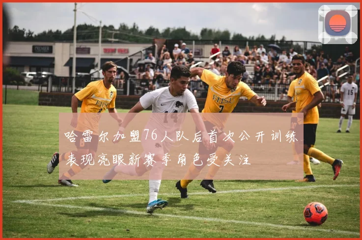 哈雷尔加盟76人队后首次公开训练表现亮眼新赛季角色受关注