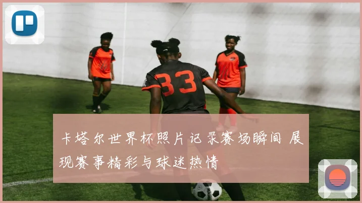 卡塔尔世界杯照片记录赛场瞬间 展现赛事精彩与球迷热情
