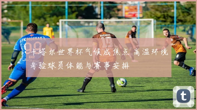 卡塔尔世界杯气候成焦点 高温环境考验球员体能与赛事安排