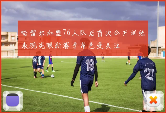 哈雷尔加盟76人队后首次公开训练表现亮眼新赛季角色受关注