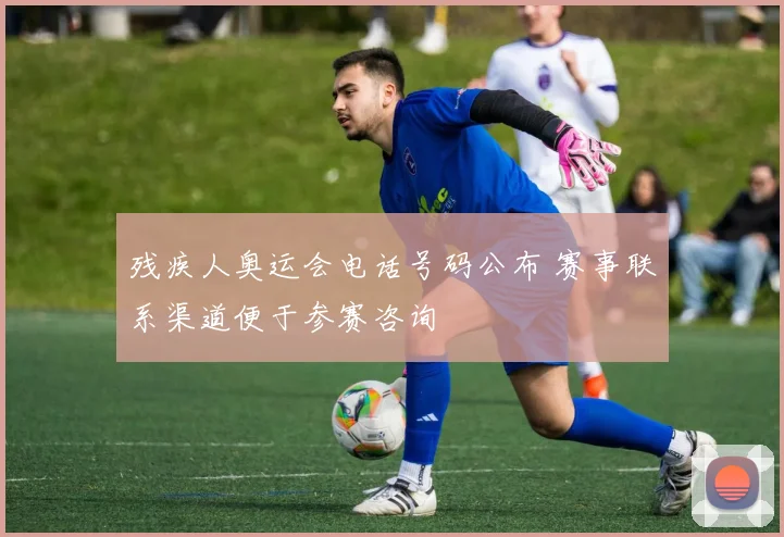 残疾人奥运会电话号码公布 赛事联系渠道便于参赛咨询