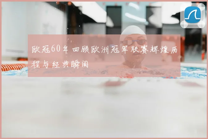 欧冠60年回顾欧洲冠军联赛辉煌历程与经典瞬间